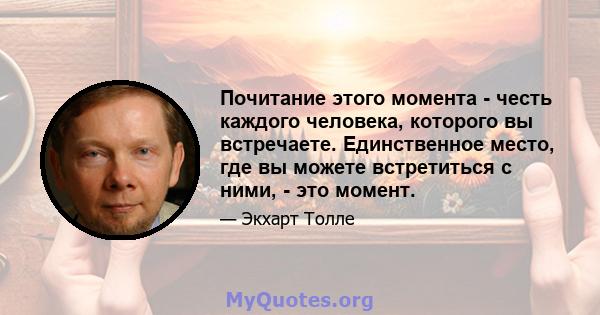 Почитание этого момента - честь каждого человека, которого вы встречаете. Единственное место, где вы можете встретиться с ними, - это момент.