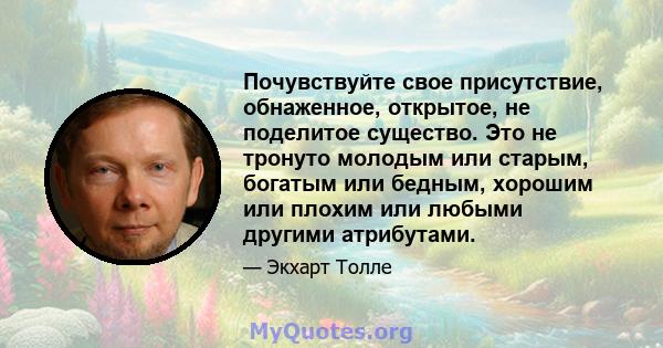 Почувствуйте свое присутствие, обнаженное, открытое, не поделитое существо. Это не тронуто молодым или старым, богатым или бедным, хорошим или плохим или любыми другими атрибутами.