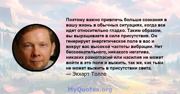 Поэтому важно привлечь больше сознания в вашу жизнь в обычных ситуациях, когда все идет относительно гладко. Таким образом, вы выращиваете в силе присутствия. Он генерирует энергетическое поле в вас и вокруг вас высокой 