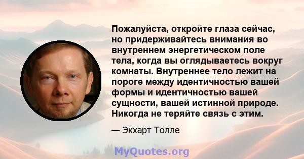 Пожалуйста, откройте глаза сейчас, но придерживайтесь внимания во внутреннем энергетическом поле тела, когда вы оглядываетесь вокруг комнаты. Внутреннее тело лежит на пороге между идентичностью вашей формы и