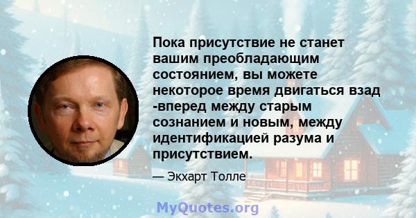 Пока присутствие не станет вашим преобладающим состоянием, вы можете некоторое время двигаться взад -вперед между старым сознанием и новым, между идентификацией разума и присутствием.