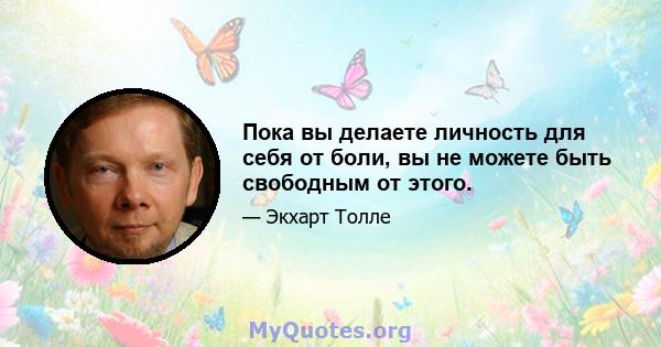 Пока вы делаете личность для себя от боли, вы не можете быть свободным от этого.