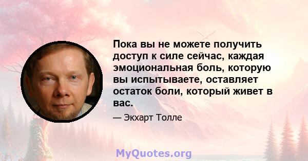 Пока вы не можете получить доступ к силе сейчас, каждая эмоциональная боль, которую вы испытываете, оставляет остаток боли, который живет в вас.