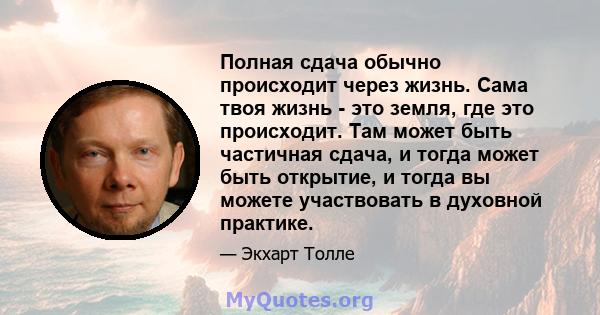 Полная сдача обычно происходит через жизнь. Сама твоя жизнь - это земля, где это происходит. Там может быть частичная сдача, и тогда может быть открытие, и тогда вы можете участвовать в духовной практике.