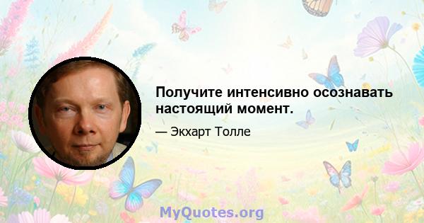 Получите интенсивно осознавать настоящий момент.