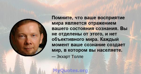 Помните, что ваше восприятие мира является отражением вашего состояния сознания. Вы не отделены от этого, и нет объективного мира. Каждый момент ваше сознание создает мир, в котором вы населяете.