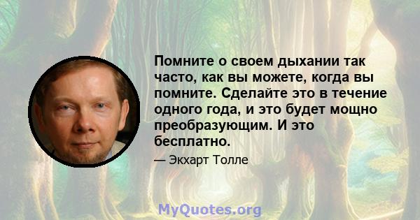 Помните о своем дыхании так часто, как вы можете, когда вы помните. Сделайте это в течение одного года, и это будет мощно преобразующим. И это бесплатно.