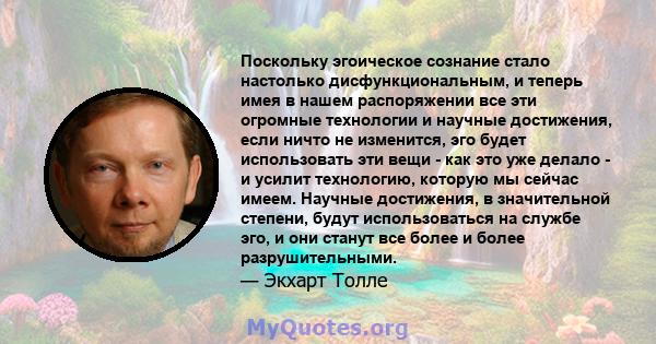 Поскольку эгоическое сознание стало настолько дисфункциональным, и теперь имея в нашем распоряжении все эти огромные технологии и научные достижения, если ничто не изменится, эго будет использовать эти вещи - как это