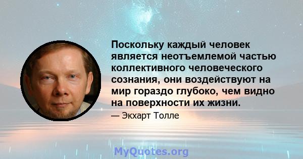 Поскольку каждый человек является неотъемлемой частью коллективного человеческого сознания, они воздействуют на мир гораздо глубоко, чем видно на поверхности их жизни.