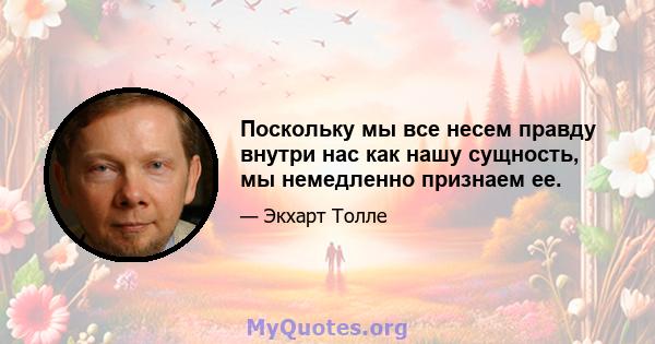 Поскольку мы все несем правду внутри нас как нашу сущность, мы немедленно признаем ее.