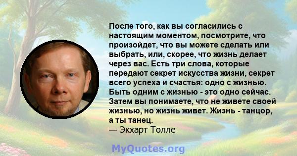 После того, как вы согласились с настоящим моментом, посмотрите, что произойдет, что вы можете сделать или выбрать, или, скорее, что жизнь делает через вас. Есть три слова, которые передают секрет искусства жизни,