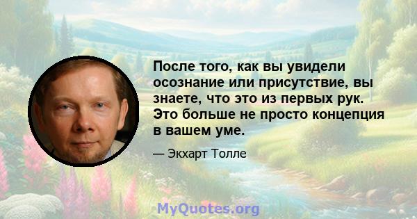 После того, как вы увидели осознание или присутствие, вы знаете, что это из первых рук. Это больше не просто концепция в вашем уме.