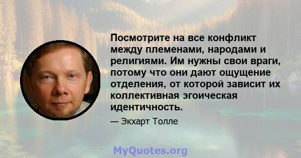 Посмотрите на все конфликт между племенами, народами и религиями. Им нужны свои враги, потому что они дают ощущение отделения, от которой зависит их коллективная эгоическая идентичность.