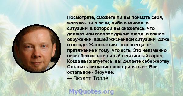 Посмотрите, сможете ли вы поймать себя, жалуясь ни в речи, либо о мысли, о ситуации, в которой вы окажетесь, что делают или говорят другие люди, в вашем окружении, вашей жизненной ситуации, даже о погоде. Жаловаться -