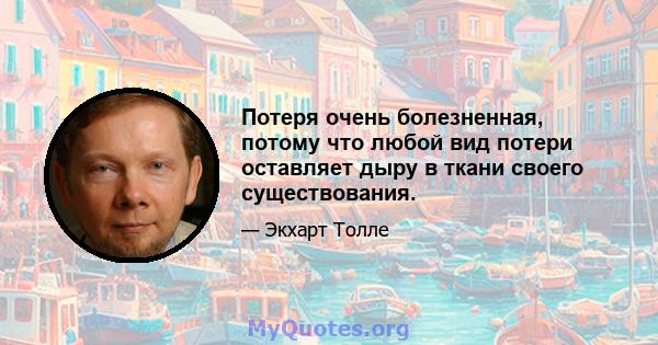 Потеря очень болезненная, потому что любой вид потери оставляет дыру в ткани своего существования.