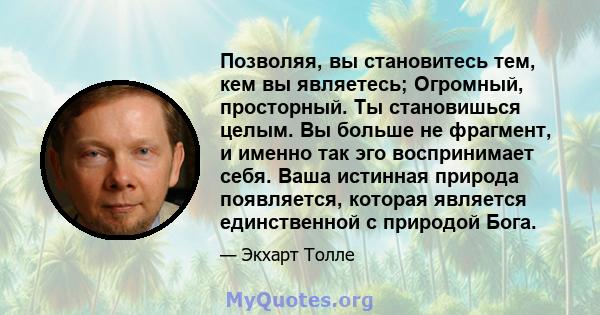 Позволяя, вы становитесь тем, кем вы являетесь; Огромный, просторный. Ты становишься целым. Вы больше не фрагмент, и именно так эго воспринимает себя. Ваша истинная природа появляется, которая является единственной с