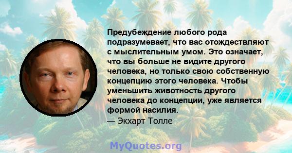 Предубеждение любого рода подразумевает, что вас отождествляют с мыслительным умом. Это означает, что вы больше не видите другого человека, но только свою собственную концепцию этого человека. Чтобы уменьшить животность 