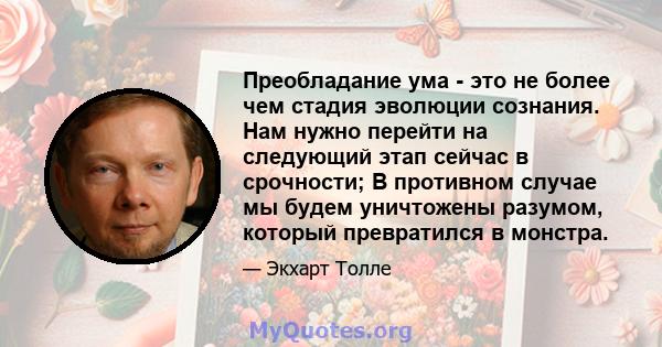 Преобладание ума - это не более чем стадия эволюции сознания. Нам нужно перейти на следующий этап сейчас в срочности; В противном случае мы будем уничтожены разумом, который превратился в монстра.