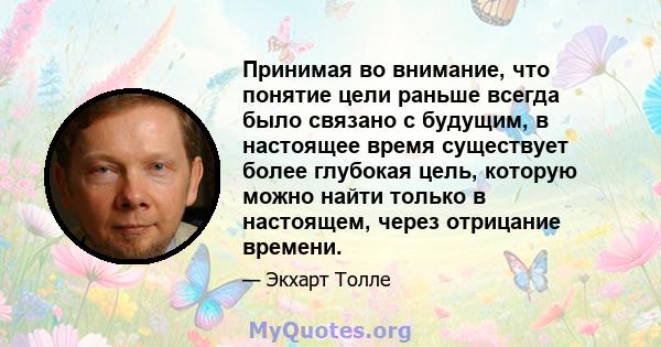 Принимая во внимание, что понятие цели раньше всегда было связано с будущим, в настоящее время существует более глубокая цель, которую можно найти только в настоящем, через отрицание времени.