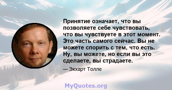 Принятие означает, что вы позволяете себе чувствовать, что вы чувствуете в этот момент. Это часть самого сейчас. Вы не можете спорить с тем, что есть. Ну, вы можете, но если вы это сделаете, вы страдаете.