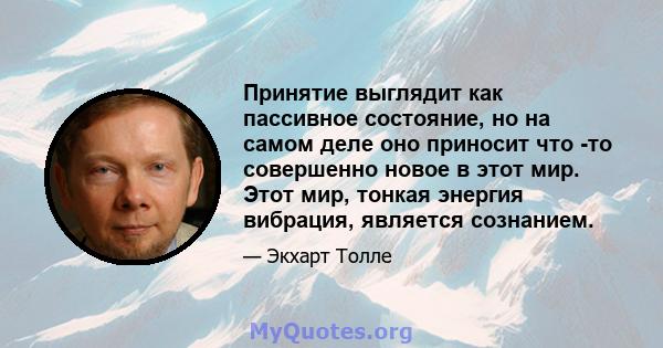 Принятие выглядит как пассивное состояние, но на самом деле оно приносит что -то совершенно новое в этот мир. Этот мир, тонкая энергия вибрация, является сознанием.