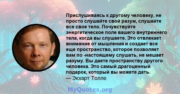 Прислушиваясь к другому человеку, не просто слушайте свой разум, слушайте все свое тело. Почувствуйте энергетическое поле вашего внутреннего тела, когда вы слушаете. Это отвлекает внимание от мышления и создает все еще