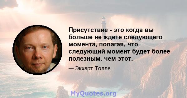 Присутствие - это когда вы больше не ждете следующего момента, полагая, что следующий момент будет более полезным, чем этот.