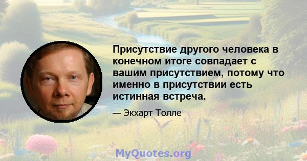 Присутствие другого человека в конечном итоге совпадает с вашим присутствием, потому что именно в присутствии есть истинная встреча.