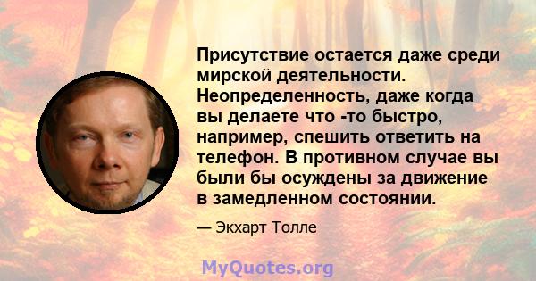 Присутствие остается даже среди мирской деятельности. Неопределенность, даже когда вы делаете что -то быстро, например, спешить ответить на телефон. В противном случае вы были бы осуждены за движение в замедленном