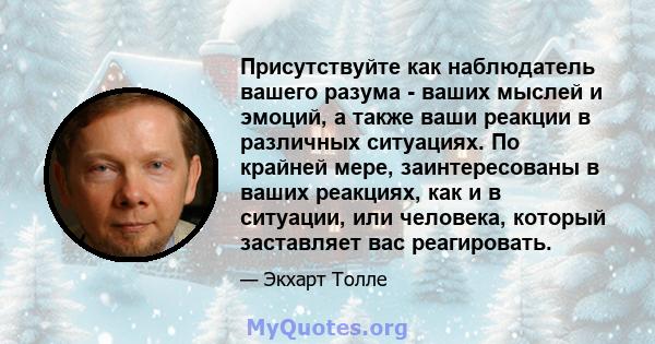 Присутствуйте как наблюдатель вашего разума - ваших мыслей и эмоций, а также ваши реакции в различных ситуациях. По крайней мере, заинтересованы в ваших реакциях, как и в ситуации, или человека, который заставляет вас