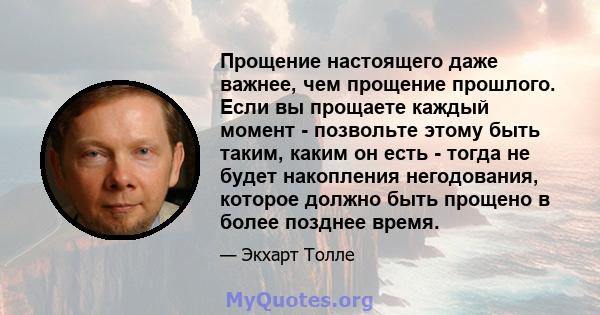 Прощение настоящего даже важнее, чем прощение прошлого. Если вы прощаете каждый момент - позвольте этому быть таким, каким он есть - тогда не будет накопления негодования, которое должно быть прощено в более позднее