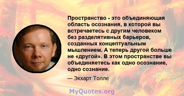 Пространство - это объединяющая область осознания, в которой вы встречаетесь с другим человеком без разделятивных барьеров, созданных концептуальным мышлением. А теперь другой больше не «другой». В этом пространстве вы