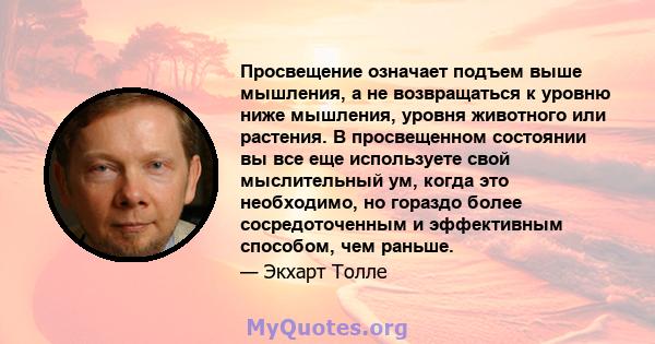 Просвещение означает подъем выше мышления, а не возвращаться к уровню ниже мышления, уровня животного или растения. В просвещенном состоянии вы все еще используете свой мыслительный ум, когда это необходимо, но гораздо