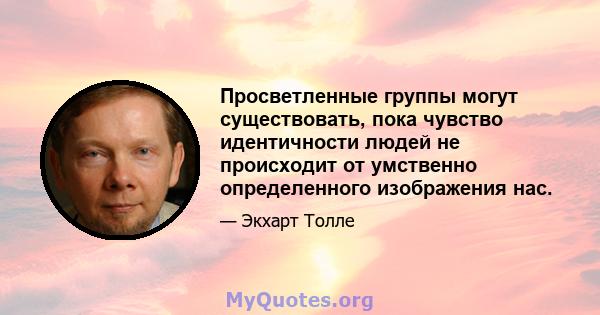 Просветленные группы могут существовать, пока чувство идентичности людей не происходит от умственно определенного изображения нас.