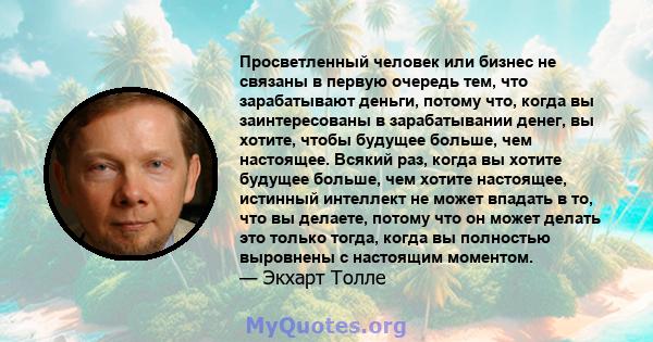 Просветленный человек или бизнес не связаны в первую очередь тем, что зарабатывают деньги, потому что, когда вы заинтересованы в зарабатывании денег, вы хотите, чтобы будущее больше, чем настоящее. Всякий раз, когда вы