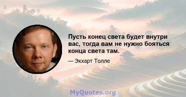 Пусть конец света будет внутри вас, тогда вам не нужно бояться конца света там.