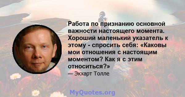 Работа по признанию основной важности настоящего момента. Хороший маленький указатель к этому - спросить себя: «Каковы мои отношения с настоящим моментом? Как я с этим относиться?»