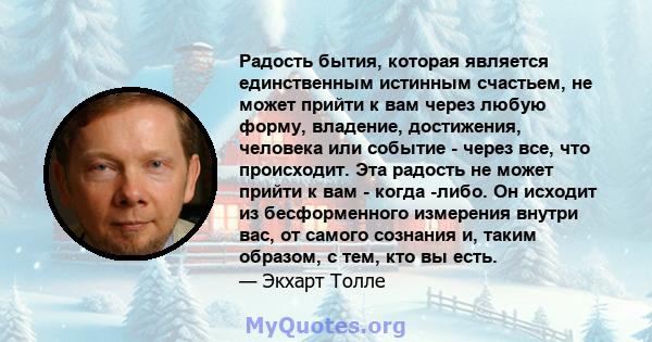 Радость бытия, которая является единственным истинным счастьем, не может прийти к вам через любую форму, владение, достижения, человека или событие - через все, что происходит. Эта радость не может прийти к вам - когда