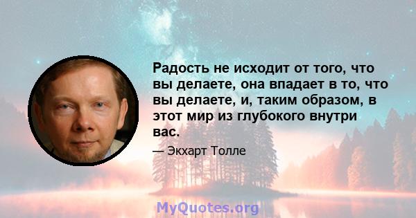 Радость не исходит от того, что вы делаете, она впадает в то, что вы делаете, и, таким образом, в этот мир из глубокого внутри вас.