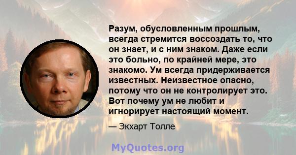 Разум, обусловленным прошлым, всегда стремится воссоздать то, что он знает, и с ним знаком. Даже если это больно, по крайней мере, это знакомо. Ум всегда придерживается известных. Неизвестное опасно, потому что он не