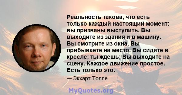 Реальность такова, что есть только каждый настоящий момент: вы призваны выступить. Вы выходите из здания и в машину. Вы смотрите из окна. Вы прибываете на место. Вы сидите в кресле; ты ждешь; Вы выходите на сцену.