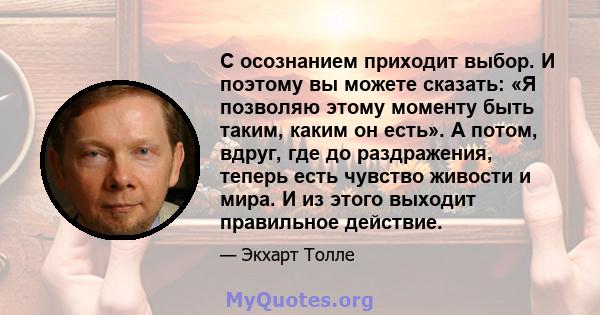 С осознанием приходит выбор. И поэтому вы можете сказать: «Я позволяю этому моменту быть таким, каким он есть». А потом, вдруг, где до раздражения, теперь есть чувство живости и мира. И из этого выходит правильное