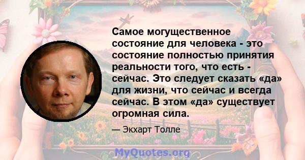 Самое могущественное состояние для человека - это состояние полностью принятия реальности того, что есть - сейчас. Это следует сказать «да» для жизни, что сейчас и всегда сейчас. В этом «да» существует огромная сила.