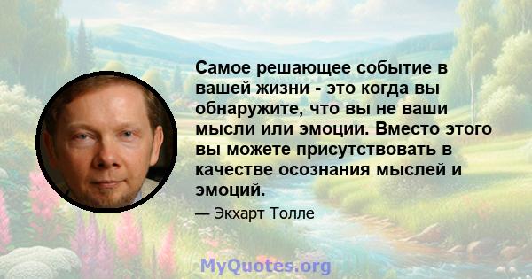 Самое решающее событие в вашей жизни - это когда вы обнаружите, что вы не ваши мысли или эмоции. Вместо этого вы можете присутствовать в качестве осознания мыслей и эмоций.