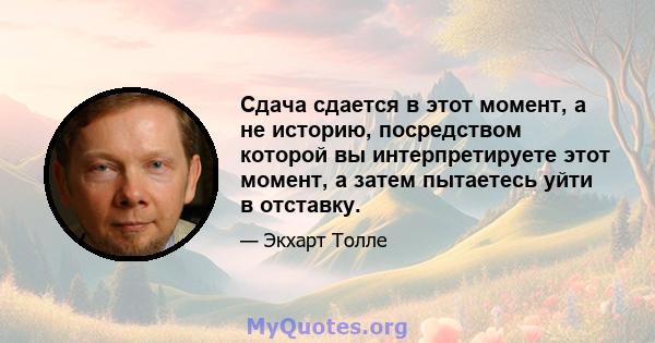 Сдача сдается в этот момент, а не историю, посредством которой вы интерпретируете этот момент, а затем пытаетесь уйти в отставку.