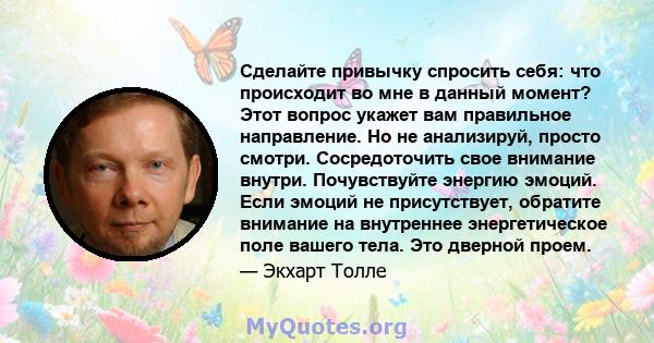 Сделайте привычку спросить себя: что происходит во мне в данный момент? Этот вопрос укажет вам правильное направление. Но не анализируй, просто смотри. Сосредоточить свое внимание внутри. Почувствуйте энергию эмоций.