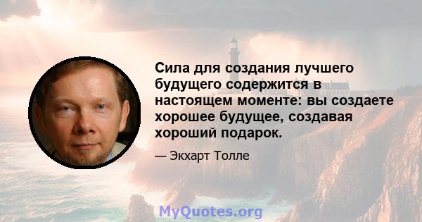 Сила для создания лучшего будущего содержится в настоящем моменте: вы создаете хорошее будущее, создавая хороший подарок.