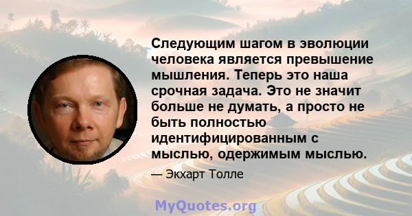 Следующим шагом в эволюции человека является превышение мышления. Теперь это наша срочная задача. Это не значит больше не думать, а просто не быть полностью идентифицированным с мыслью, одержимым мыслью.