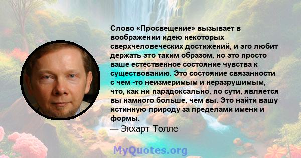 Слово «Просвещение» вызывает в воображении идею некоторых сверхчеловеческих достижений, и эго любит держать это таким образом, но это просто ваше естественное состояние чувства к существованию. Это состояние связанности 