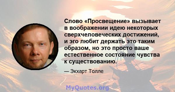 Слово «Просвещение» вызывает в воображении идею некоторых сверхчеловеческих достижений, и эго любит держать это таким образом, но это просто ваше естественное состояние чувства к существованию.